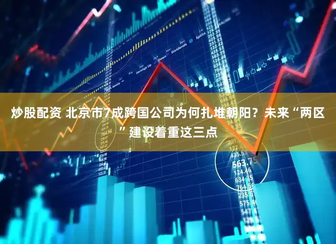 炒股配资 北京市7成跨国公司为何扎堆朝阳？未来“两区”建设着重这三点
