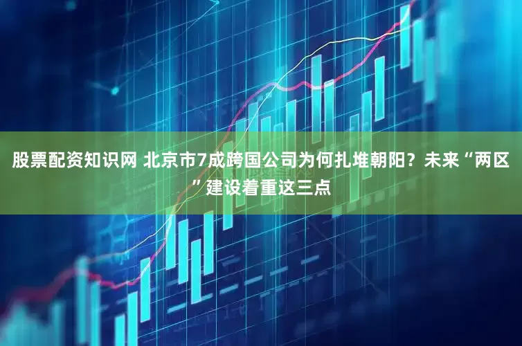 股票配资知识网 北京市7成跨国公司为何扎堆朝阳？未来“两区”建设着重这三点