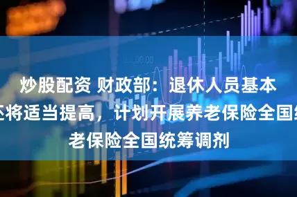 炒股配资 财政部：退休人员基本养老金还将适当提高，计划开展养老保险全国统筹调剂