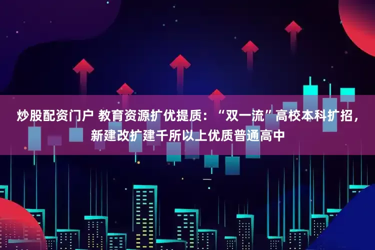 炒股配资门户 教育资源扩优提质：“双一流”高校本科扩招，新建改扩建千所以上优质普通高中