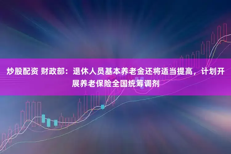 炒股配资 财政部：退休人员基本养老金还将适当提高，计划开展养老保险全国统筹调剂