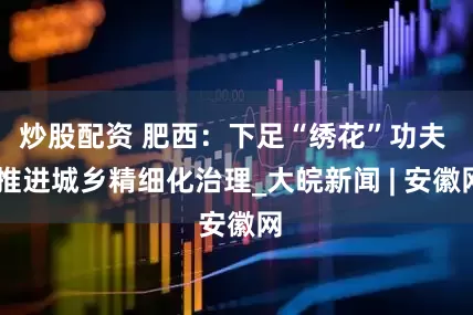 炒股配资 肥西：下足“绣花”功夫  推进城乡精细化治理_大皖新闻 | 安徽网