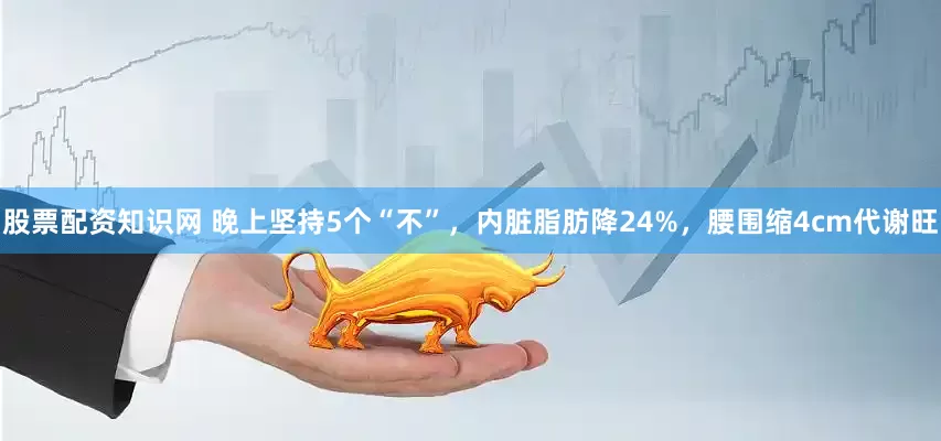 股票配资知识网 晚上坚持5个“不”,内脏脂肪降24%,腰围缩4cm代谢旺