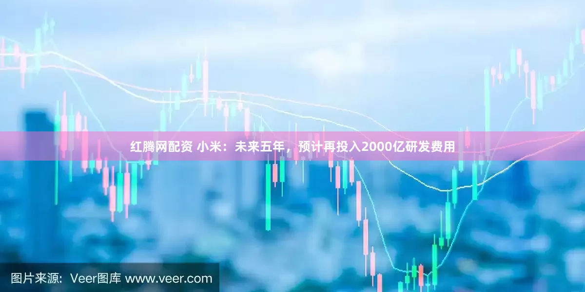 红腾网配资 小米：未来五年，预计再投入2000亿研发费用