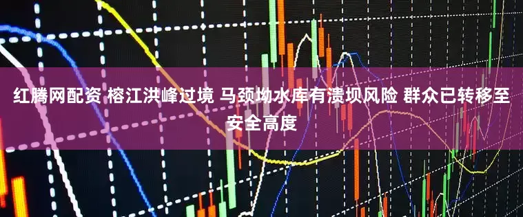红腾网配资 榕江洪峰过境 马颈坳水库有溃坝风险 群众已转移至安全高度