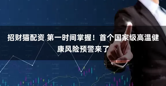 招财猫配资 第一时间掌握！首个国家级高温健康风险预警来了