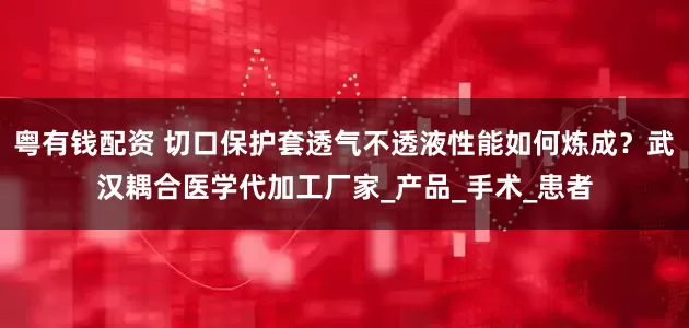 粤有钱配资 切口保护套透气不透液性能如何炼成？武汉耦合医学代加工厂家_产品_手术_患者