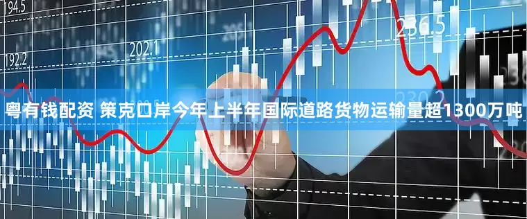 粤有钱配资 策克口岸今年上半年国际道路货物运输量超1300万吨