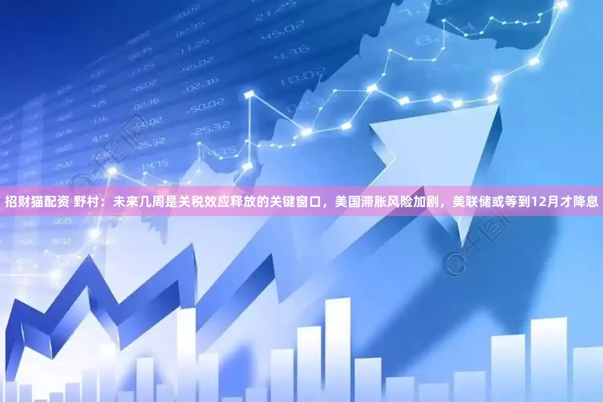 招财猫配资 野村：未来几周是关税效应释放的关键窗口，美国滞胀风险加剧，美联储或等到12月才降息