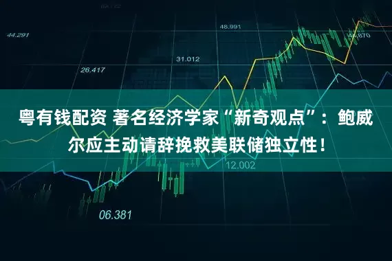 粤有钱配资 著名经济学家“新奇观点”：鲍威尔应主动请辞挽救美联储独立性！