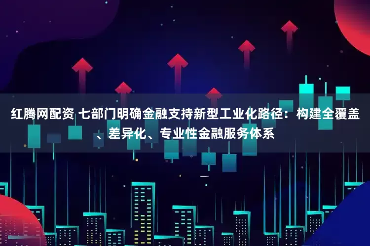 红腾网配资 七部门明确金融支持新型工业化路径：构建全覆盖、差异化、专业性金融服务体系