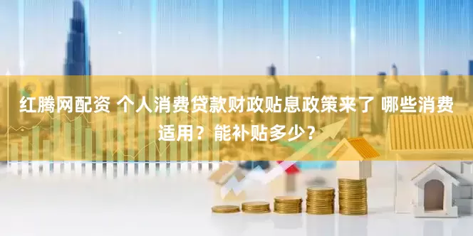 红腾网配资 个人消费贷款财政贴息政策来了 哪些消费适用？能补贴多少？