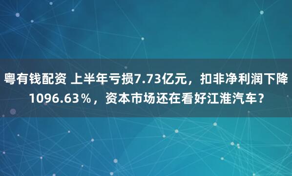 粤有钱配资 上半年亏损7.73亿元,扣非净利润下降1096.63%,资本市场还在看好江淮汽车?