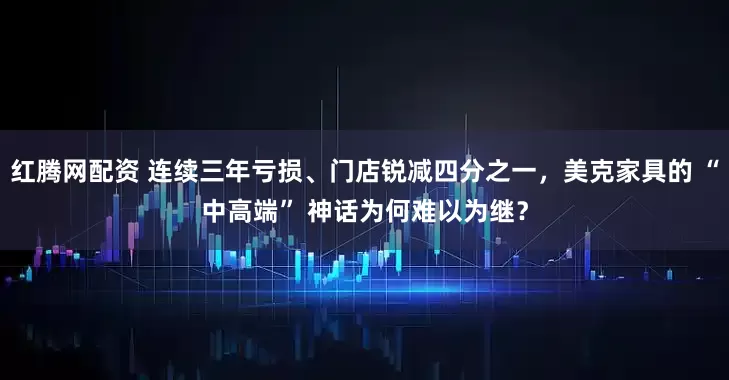 红腾网配资 连续三年亏损、门店锐减四分之一，美克家具的 “中高端” 神话为何难以为继？