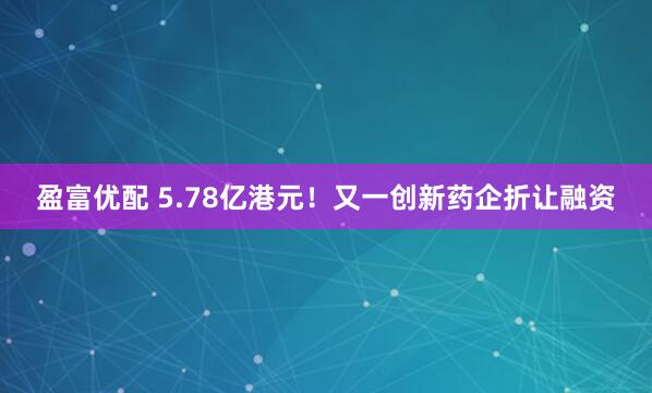 盈富优配 5.78亿港元！又一创新药企折让融资
