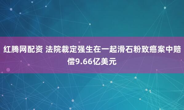 红腾网配资 法院裁定强生在一起滑石粉致癌案中赔偿9.66亿美元