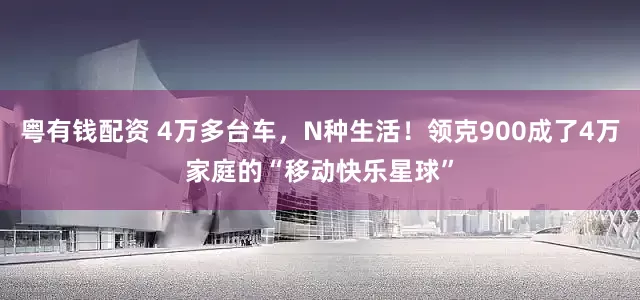 粤有钱配资 4万多台车，N种生活！领克900成了4万家庭的“移动快乐星球”