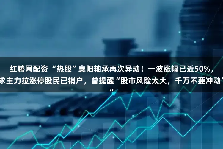 红腾网配资 “热股”襄阳轴承再次异动!一波涨幅已近50%,求主力拉涨停股民已销户,曾提醒“股市风险太大,千万不要冲动”
