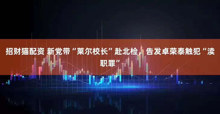 招财猫配资 新党带“莱尔校长”赴北检，告发卓荣泰触犯“渎职罪”