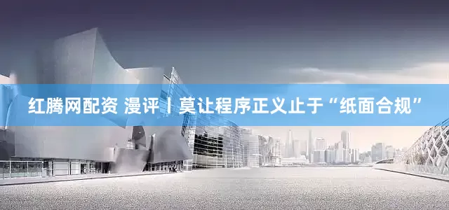 红腾网配资 漫评丨莫让程序正义止于“纸面合规”