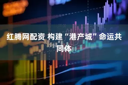红腾网配资 构建“港产城”命运共同体