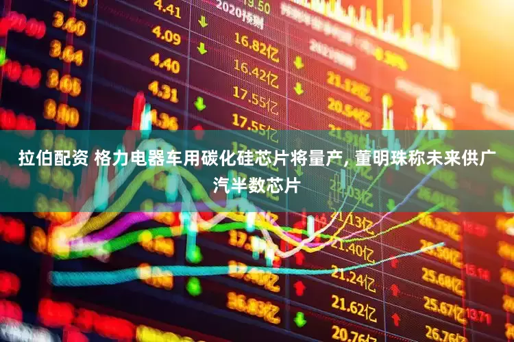 拉伯配资 格力电器车用碳化硅芯片将量产, 董明珠称未来供广汽半数芯片