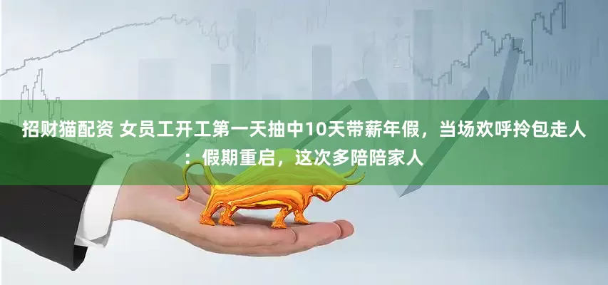 招财猫配资 女员工开工第一天抽中10天带薪年假，当场欢呼拎包走人：假期重启，这次多陪陪家人