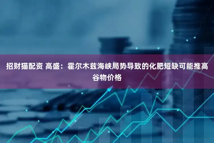 招财猫配资 高盛：霍尔木兹海峡局势导致的化肥短缺可能推高谷物价格
