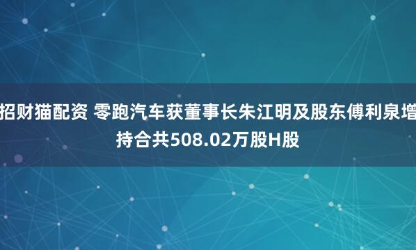 招财猫配资 零跑汽车获董事长朱江明及股东傅利泉增持合共508.02万股H股